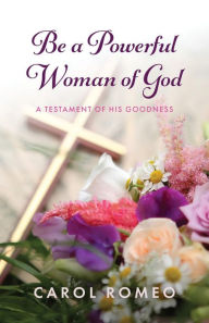 Title: Be a Powerful Woman of God: A Testament of His Goodness, Author: Carol Romeo