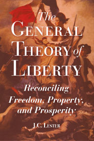 Title: The General Theory of Liberty: Reconciling Freedom, Property, and Prosperity, Author: J.C. Lester