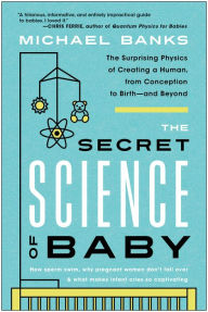 Title: The Secret Science of Baby: The Surprising Physics of Creating a Human, from Conception to Birth--and Beyond, Author: Michael Banks