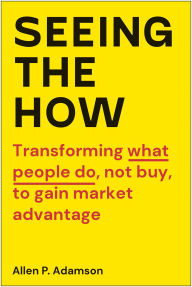 Title: Seeing the How: Transforming What People Do, Not Buy, To Gain Market Advantage, Author: Allen P. Adamson