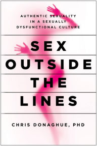 Title: Sex Outside the Lines: Authentic Sexuality in a Sexually Dysfunctional Culture, Author: Chris Donaghue