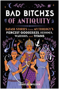 Title: Bad Bitches of Antiquity: Badass Stories from Mythology's Fiercest Goddesses, Nymphs, Oracles, and Titans, Author: Lorelei Wilder