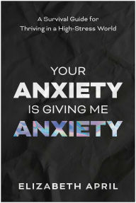 Title: Your Anxiety Is Giving Me Anxiety: A Survival Guide for Thriving in a High-Stress World, Author: Elizabeth April