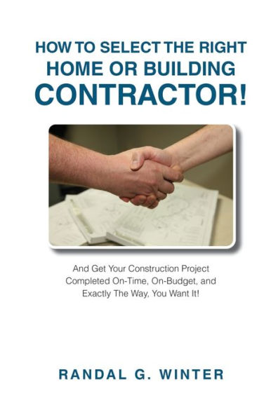How to Select the Right Home or Building Contractor: Get Your Construction Project Completed on Time, on Budget, and Exactly the Way You Want It!
