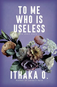 Title: To Me Who Is Useless: a short story, Author: Ithaka O.