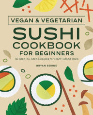 Vegan and Vegetarian Sushi Cookbook for Beginners: 50 Step-by-Step Recipes for Plant-Based Rolls