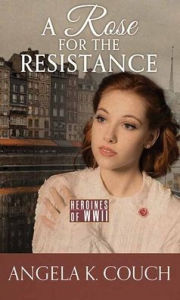 Title: A Rose for the Resistance: Heroines of WWII, Author: Angela K Couch