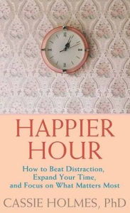 Title: Happier Hour: How to Beat Distraction, Expand Your Time, and Focus on What Matters Most, Author: Cassie Holmes