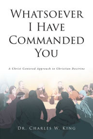 Title: Whatsoever I Have Commanded You: A Christ Centered Approach to Christian Doctrine, Author: Dr. Charles W. King