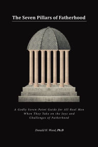 Title: The Seven Pillars of Fatherhood: A Godly Seven-Point Guide for All Real Men When They Take on the Joys and Challenges of Fatherhood, Author: Donald H. Wood Ph.D