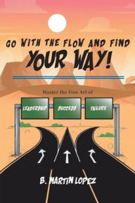 Title: Go With the Flow and Find Your Way!: Master the Fine Art of Leadership, Success, and Failure, Author: B. Martin Lopez