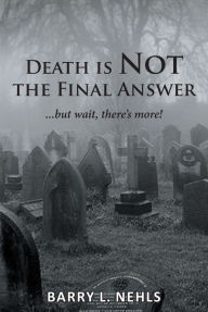 Title: Death is Not the Final Answer: ...but wait, there's more!, Author: Barry L. Nehls