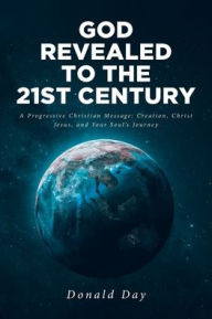 Title: God Revealed to the 21st Century: A Progressive Christian Message: Creation, Christ Jesus, and Your Soul's Journey, Author: Donald Day