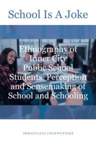 Title: School Is A Joke: Ethnography of Inner City Public School Students' Perception and Sensemaking of School and Schooling, Author: Immaculata Chukwunyere