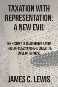 Title: Taxation with Representation: A New Evil: The History of Dividing Our Nation through Class Warfare under the Guise of Fairness, Author: James C. Lewis