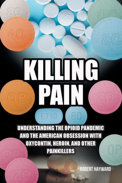 Killing Pain: Understanding the Opioid Pandemic and American Obsession with Oxycontin, Heroin, Other Painkillers