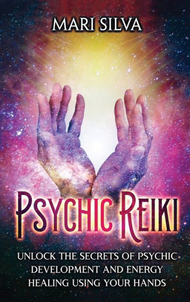Psychic Reiki: Unlock the Secrets of Development and Energy Healing Using Your Hands