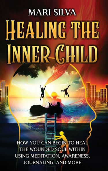 Healing the Inner Child: How You Can Begin to Heal Wounded Soul Within Using Meditation, Awareness, Journaling, and More