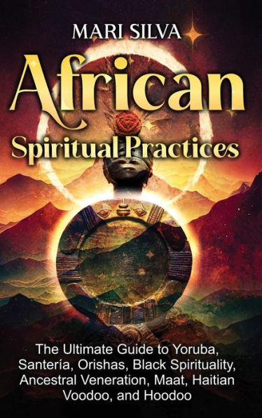 African Spiritual Practices: The Ultimate Guide to Yoruba, Santerï¿½a, Orishas, Black Spirituality, Ancestral Veneration, Maat, Haitian Voodoo, and Hoodoo