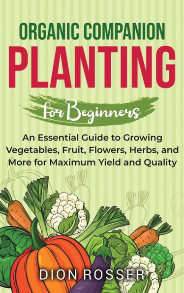 Organic Companion Planting for Beginners: An Essential Guide to Growing Vegetables, Fruit, Flowers, Herbs, and More for Maximum Yield and Quality