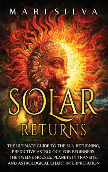 Solar Returns: The Ultimate Guide to the Sun Returning, Predictive Astrology for Beginners, the Twelve Houses, Planets in Transits, and Astrological Chart Interpretation