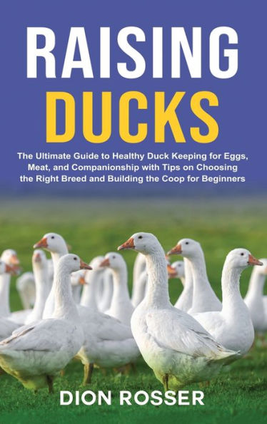 Raising Ducks: the Ultimate Guide to Healthy Duck Keeping for Eggs, Meat, and Companionship with Tips on Choosing Right Breed Building Coop Beginners