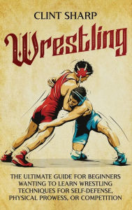 Title: Wrestling: The Ultimate Guide for Beginners Wanting to Learn Wrestling Techniques for Self-Defense, Physical Prowess, or Competition, Author: Clint Sharp