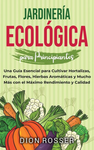 Jardinerï¿½a ecolï¿½gica para principiantes: Una guï¿½a esencial para cultivar hortalizas, frutas, flores, hierbas aromï¿½ticas y mucho mï¿½s con el mï¿½ximo rendimiento y calidad