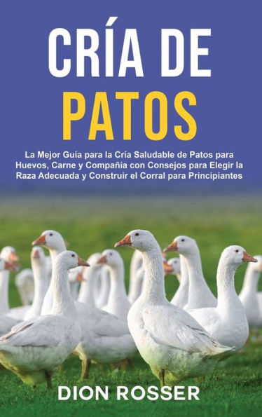 Crï¿½a de Patos: La Mejor Guï¿½a para la Crï¿½a Saludable de Patos para Huevos, Carne y Compaï¿½ï¿½a con Consejos para Elegir la Raza Adecuada y Construir el Corral para Principiantes