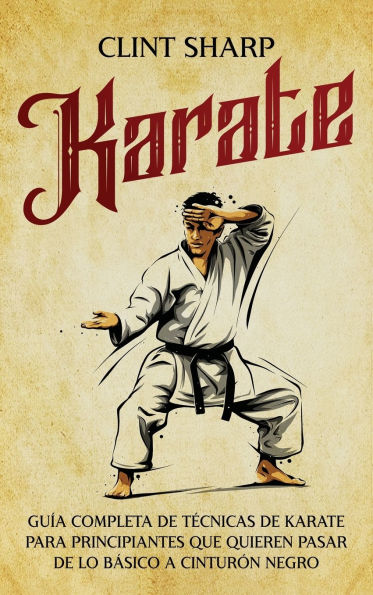 Karate: Guï¿½a completa de tï¿½cnicas de karate para principiantes que quieren pasar de lo bï¿½sico a cinturï¿½n negro