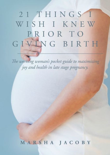 21 Things I Wish Knew Prior to Giving Birth: The working woman's pocket guide maximizing joy and health late stage pregnancy.