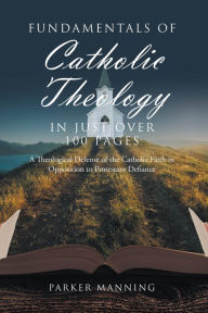 Title: Fundamentals of Catholic Theology in Just Over 100 Pages: A Theological Defense of the Catholic Faith in Opposition to Protestant Defiance, Author: Parker Manning