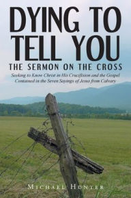 Title: Dying to Tell You: The Sermon on the Cross: Seeking to Know Christ in His Crucifixion and the Gospel Contained in the Seven Sayings of Jesus from Calvary, Author: Michael Hunter