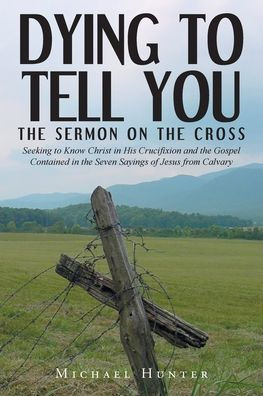 Dying to Tell You: the Sermon on Cross: Seeking Know Christ His Crucifixion and Gospel Contained Seven Sayings of Jesus from Calvary