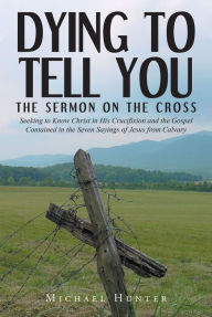 Title: Dying to Tell You: The Sermon on the Cross: Seeking to Know Christ in His Crucifixion and the Gospel Contained in the Seven Sayings of Jesus from Calvary, Author: Michael Hunter