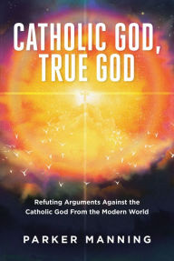 Title: Catholic God, True God: Refuting Arguments Against the Catholic God From the Modern World, Author: Parker Manning