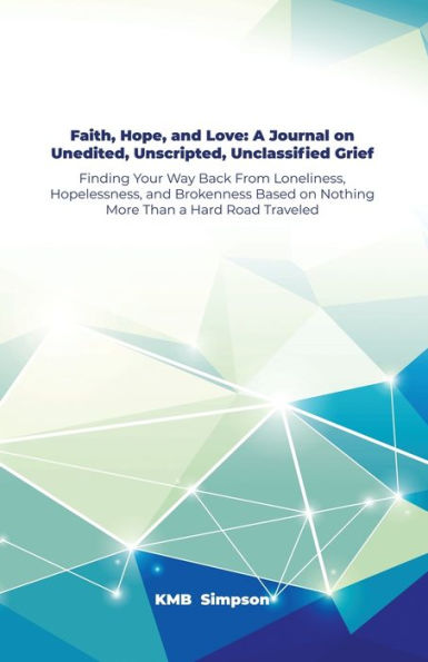 Faith, Hope, and Faith, Hope, and Love: A Journal on Unedited, Unscripted, Unclassified Grief: Finding Your Way Back From Loneliness, Hopelessness, and Brokenness Based on Nothing More Than a Hard Road Traveled