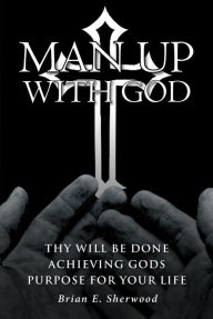 Title: Man Up with God: Thy Will Be Done Achieving Gods Purpose For Your Life, Author: Brian E. Sherwood