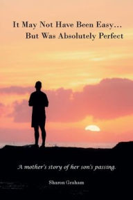 Title: It May Not Have Been Easy... But Was Absolutely Perfect: A mother's story of her son's passing., Author: Sharon Graham