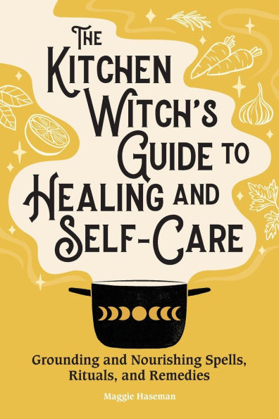 The Kitchen Witch's Guide to Healing and Self-Care: Grounding Nourishing Spells, Rituals, Remedies