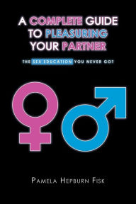 Title: A Complete Guide to Pleasuring Your Partner: The Sex Education You Never Got, Author: Pamela Hepburn Fisk
