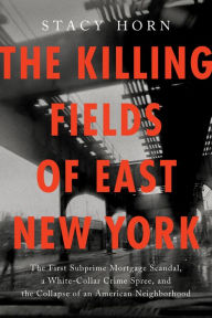 Title: The Killing Fields of East New York: The First Subprime Mortgage Scandal, a White-Collar Crime Spree, and the Collapse of an American Neighborhood, Author: Stacy Horn