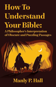 Title: How To Understand Your Bible: A Philosopher's Interpretation of Obscure and Puzzling Passages: A Philosopher's Interpretation of Obscure and Puzzling Passages by Manly P. Hall, Author: Manly P Hall