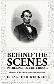 Title: Behind the Scenes in the Lincoln White House: Memoirs of an African-American Seamstress: Memoirs of an African-American Seamstress By: Elizabeth Keckley, Author: By Elizabeth Keckley