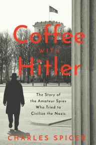 Title: Coffee With Hitler: The Untold Story of the Amateur Spies Who Tried to Civilize the Nazis, Author: Charles Spicer