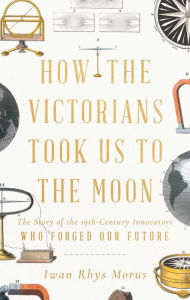 Title: How the Victorians Took Us to the Moon: The Story of the 19th-Century Innovators Who Forged Our Future, Author: Iwan Rhys Morus