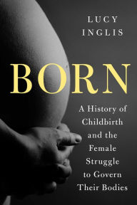 Title: Born: A History of Childbirth and the Female Struggle to Govern Our Bodies, Author: Lucy Inglis