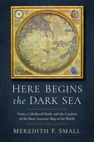 Title: Here Begins the Dark Sea: Venice, a Medieval Monk, and the Creation of the Most Accurate Map of the World, Author: Meredith Francesca Small