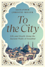Title: To the City: Life and Death Along the Ancient Walls of Istanbul, Author: Alexander Christie-Miller