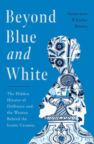 Beyond Blue and White: The Hidden History of Delftware and the Women Who Changed Art and Commerce Through the World's Favorite Ceramic